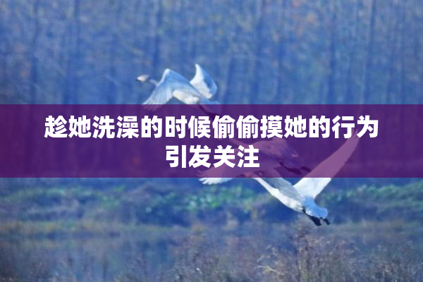 趁她洗澡的时候偷偷摸她的行为引发关注