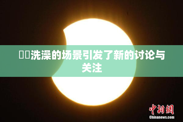 妺妺洗澡的场景引发了新的讨论与关注