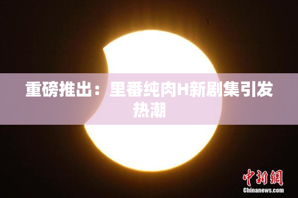 重磅推出：里番纯肉H新剧集引发热潮
