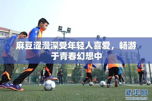 麻豆涩漫深受年轻人喜爱，畅游于青春幻想中