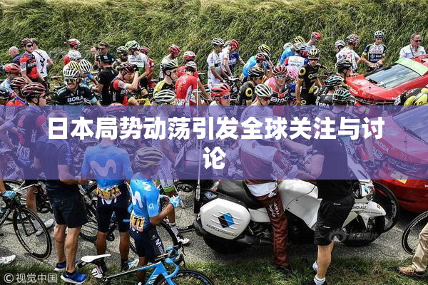 日本局势动荡引发全球关注与讨论