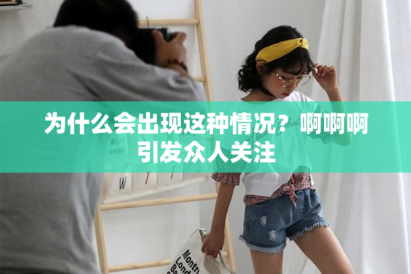 为什么会出现这种情况？啊啊啊引发众人关注