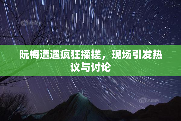 阮梅遭遇疯狂揉搓，现场引发热议与讨论