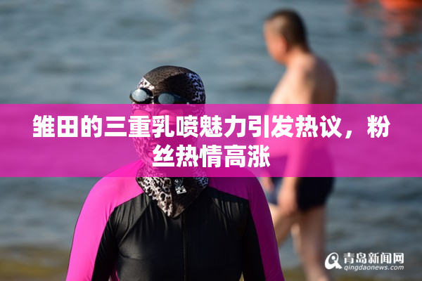 雏田的三重乳喷魅力引发热议，粉丝热情高涨