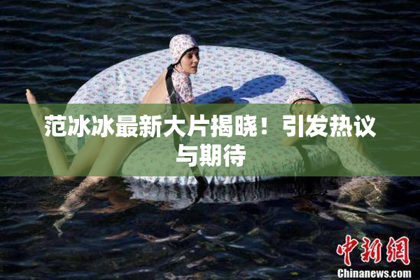 范冰冰最新大片揭晓！引发热议与期待