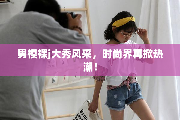 男模裸j大秀风采，时尚界再掀热潮！