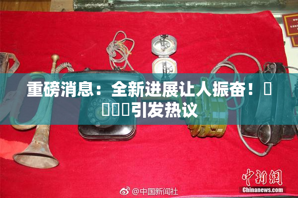 重磅消息：全新进展让人振奋！馃悢馃悢引发热议