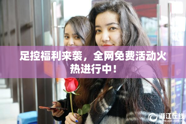 足控福利来袭，全网免费活动火热进行中！