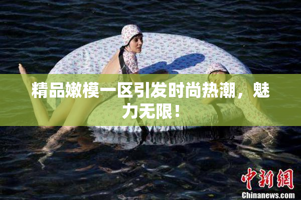 精品嫩模一区引发时尚热潮，魅力无限！