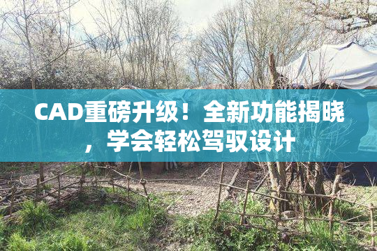 CAD重磅升级！全新功能揭晓，学会轻松驾驭设计