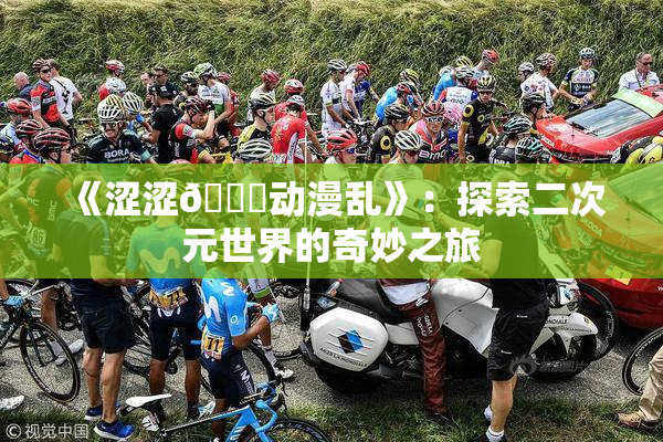 《涩涩🔞动漫乱》：探索二次元世界的奇妙之旅