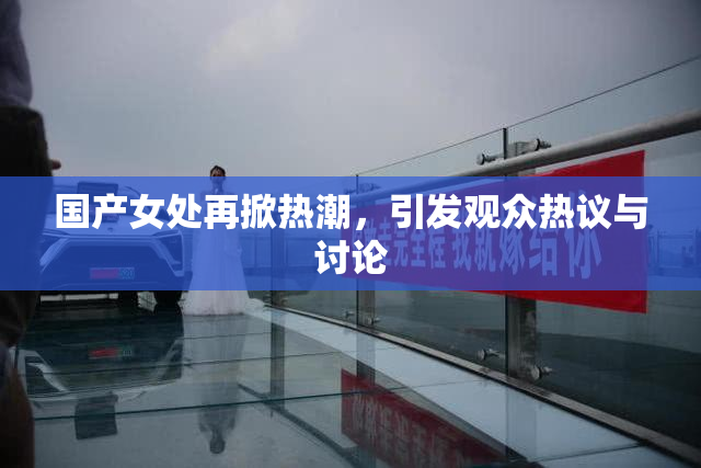 国产女处再掀热潮，引发观众热议与讨论