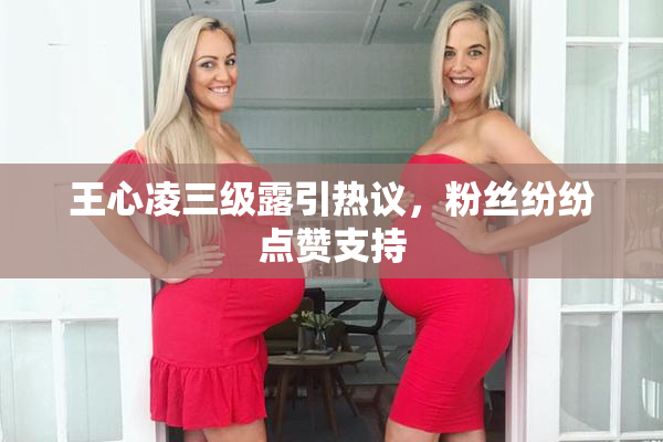 王心凌三级露引热议，粉丝纷纷点赞支持