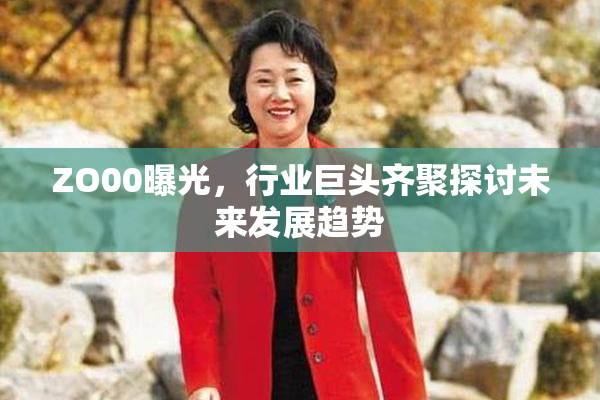 ZO00曝光，行业巨头齐聚探讨未来发展趋势