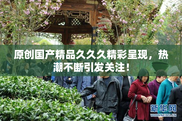 原创国产精品久久久精彩呈现，热潮不断引发关注！