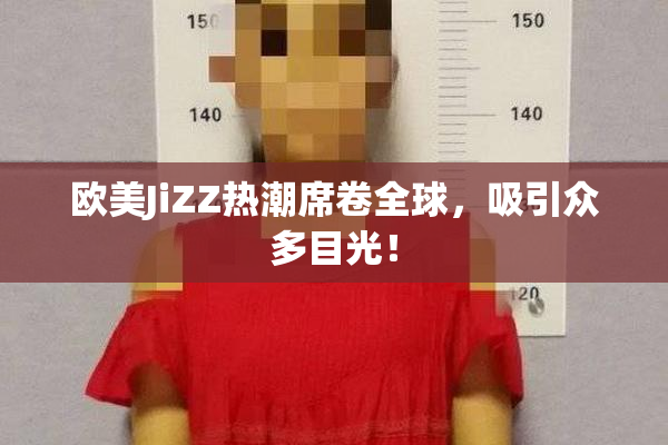 欧美JiZZ热潮席卷全球，吸引众多目光！