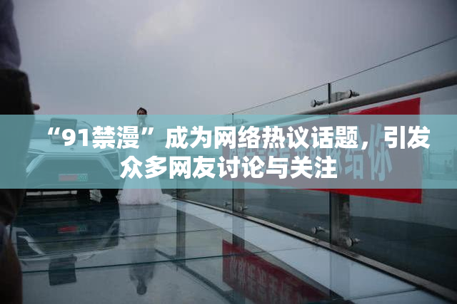 “91禁漫”成为网络热议话题，引发众多网友讨论与关注