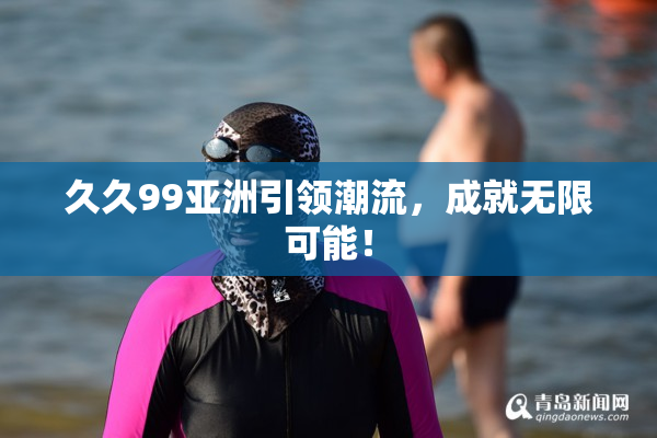 久久99亚洲引领潮流，成就无限可能！
