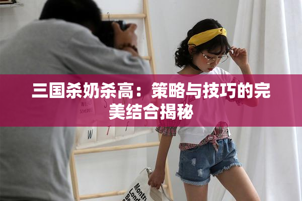 三国杀奶杀高：策略与技巧的完美结合揭秘