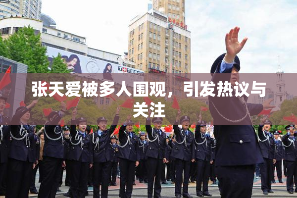 张天爱被多人围观，引发热议与关注