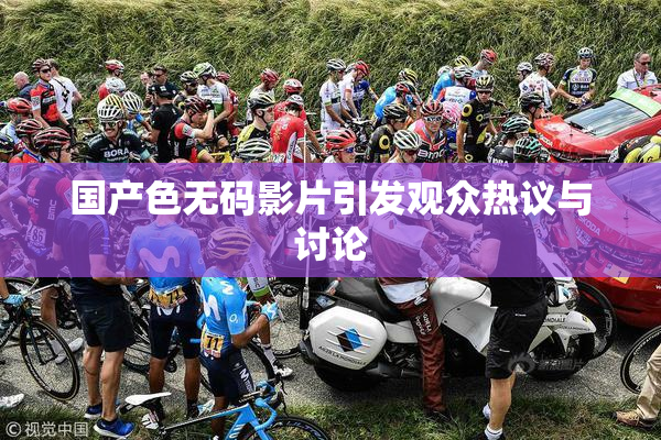 国产色无码影片引发观众热议与讨论