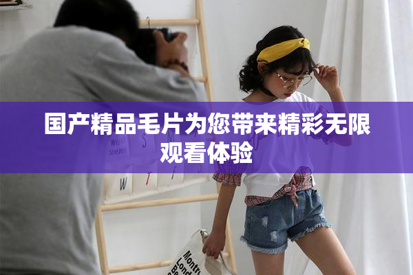国产精品毛片为您带来精彩无限观看体验