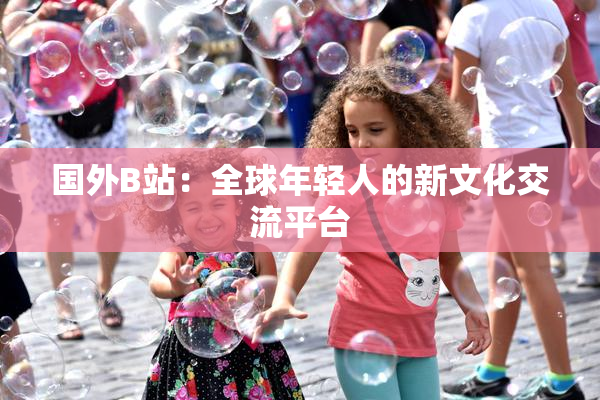 国外B站：全球年轻人的新文化交流平台