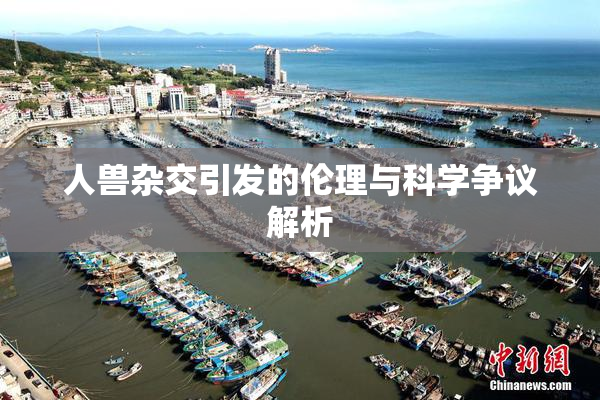 人兽杂交引发的伦理与科学争议解析