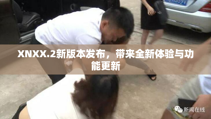 XNXX.2新版本发布，带来全新体验与功能更新