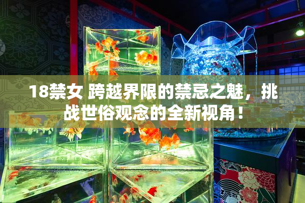 18禁女 跨越界限的禁忌之魅，挑战世俗观念的全新视角！
