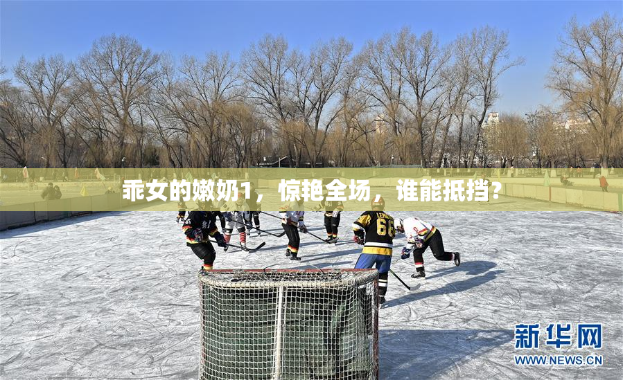 乖女的嫩奶1，惊艳全场，谁能抵挡？