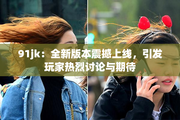91jk：全新版本震撼上线，引发玩家热烈讨论与期待