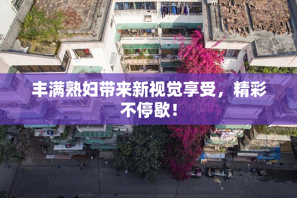 丰满熟妇带来新视觉享受，精彩不停歇！