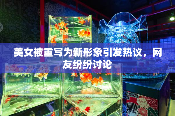 美女被重写为新形象引发热议，网友纷纷讨论