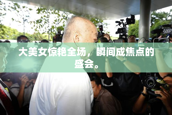 大美女惊艳全场，瞬间成焦点的盛会。