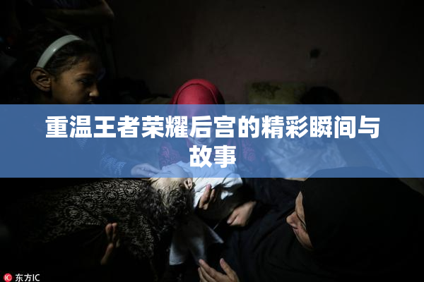 重温王者荣耀后宫的精彩瞬间与故事