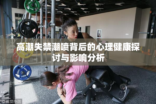 高潮失禁潮喷背后的心理健康探讨与影响分析