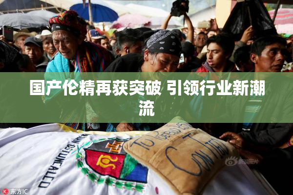 国产伦精再获突破 引领行业新潮流