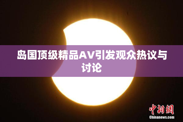 岛国顶级精品AV引发观众热议与讨论