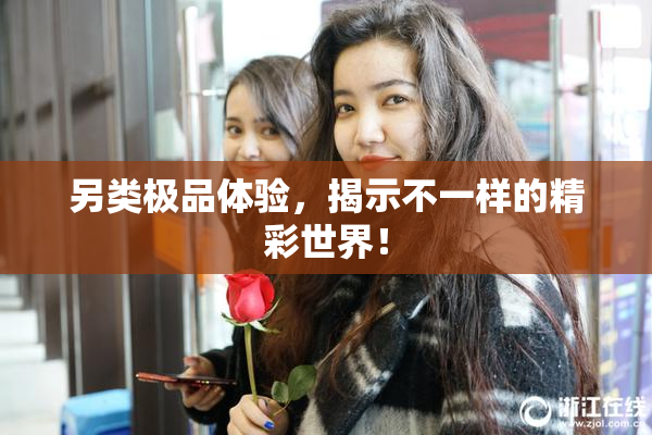 另类极品体验，揭示不一样的精彩世界！