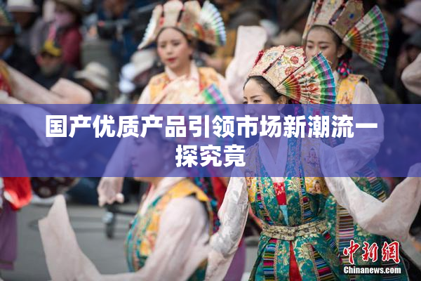 国产优质产品引领市场新潮流一探究竟