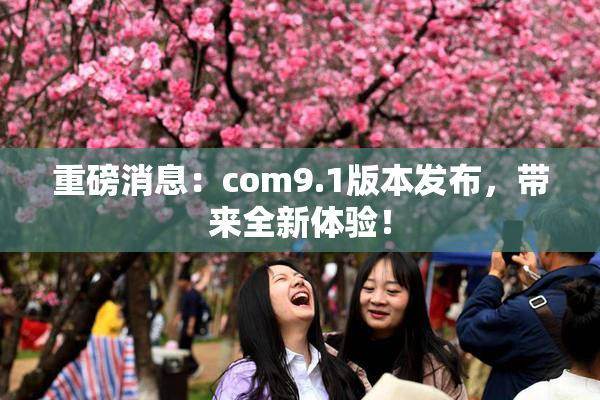 重磅消息：com9.1版本发布，带来全新体验！