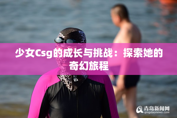 少女Csg的成长与挑战：探索她的奇幻旅程