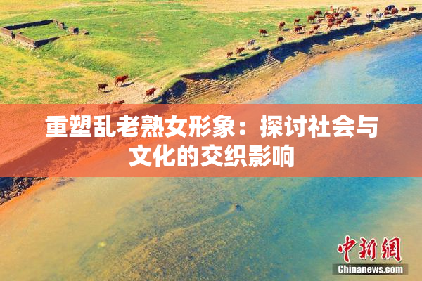 重塑乱老熟女形象：探讨社会与文化的交织影响