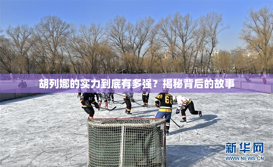 胡列娜的实力到底有多强？揭秘背后的故事