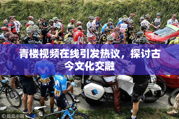青楼视频在线引发热议，探讨古今文化交融