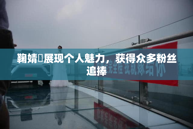 鞠婧祎展现个人魅力，获得众多粉丝追捧