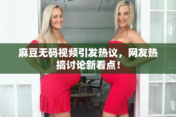 麻豆无码视频引发热议，网友热搞讨论新看点！
