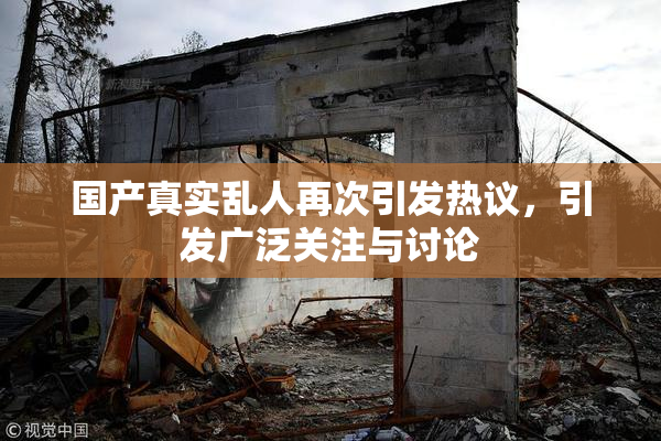 国产真实乱人再次引发热议，引发广泛关注与讨论