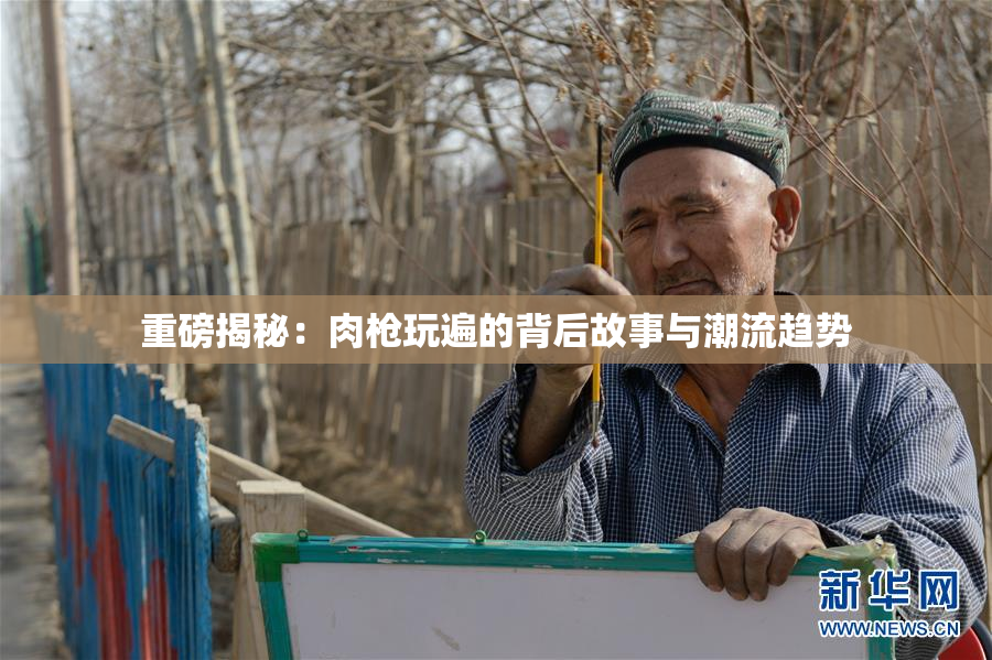 重磅揭秘：肉枪玩遍的背后故事与潮流趋势